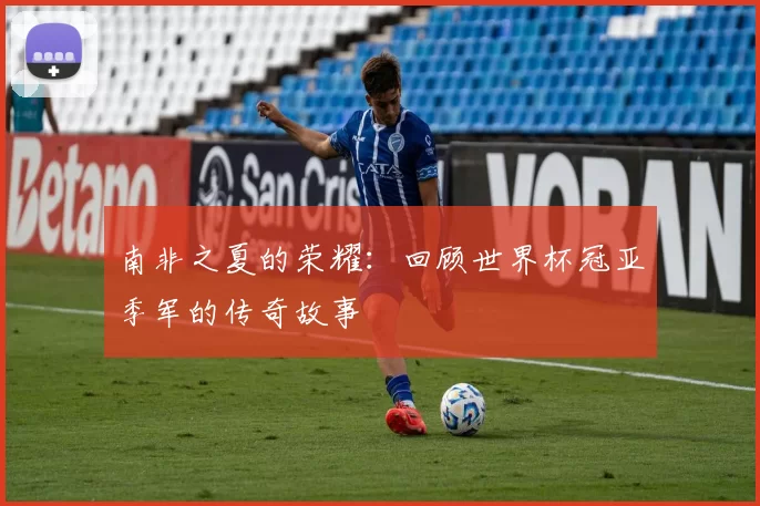 南非之夏的荣耀：回顾世界杯冠亚季军的传奇故事