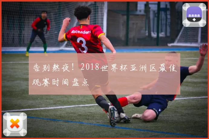 告别熬夜！2018世界杯亚洲区最佳观赛时间盘点