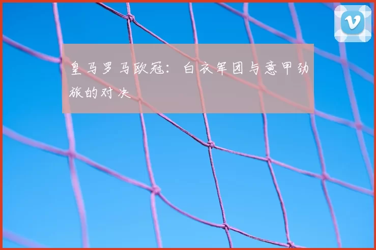 皇马罗马欧冠:白衣军团与意甲劲旅的对决