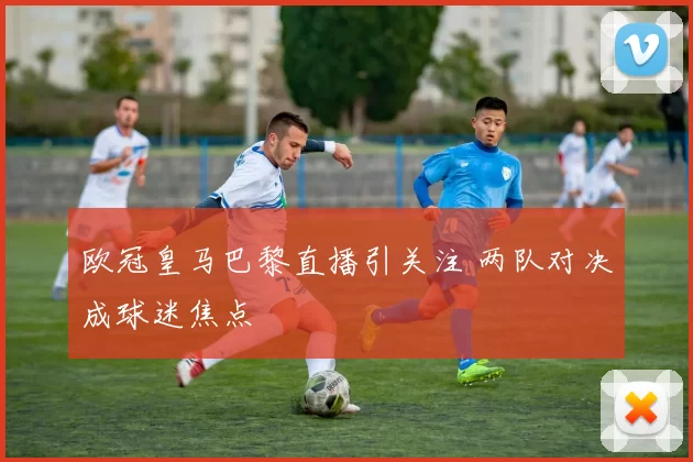 欧冠皇马巴黎直播引关注 两队对决成球迷焦点