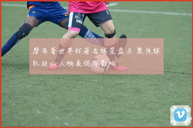 摩洛哥世界杯著名球星盘点 聚焦球队核心人物表现与影响