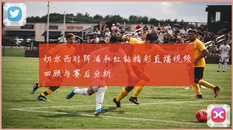 切尔西对阵浦和红钻精彩直播视频回顾与赛后分析