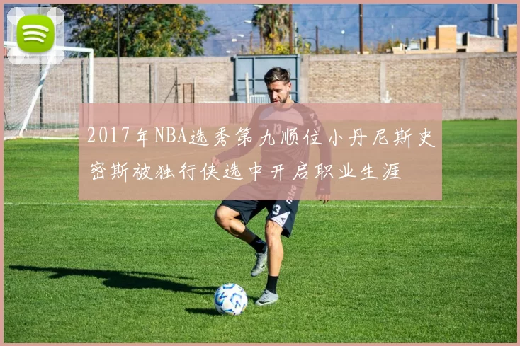 2017年NBA选秀第九顺位小丹尼斯史密斯被独行侠选中开启职业生涯