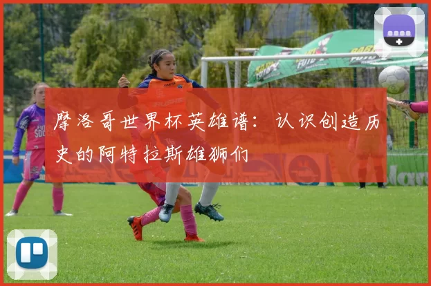 摩洛哥世界杯英雄谱：认识创造历史的阿特拉斯雄狮们