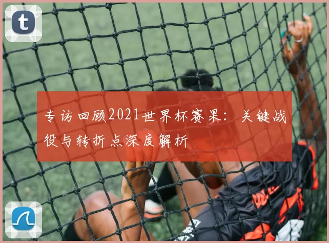 专访回顾2021世界杯赛果:关键战役与转折点深度解析
