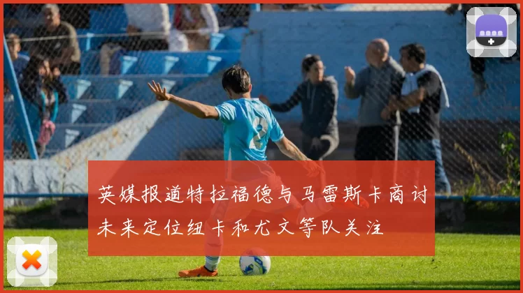 英媒报道特拉福德与马雷斯卡商讨未来定位纽卡和尤文等队关注