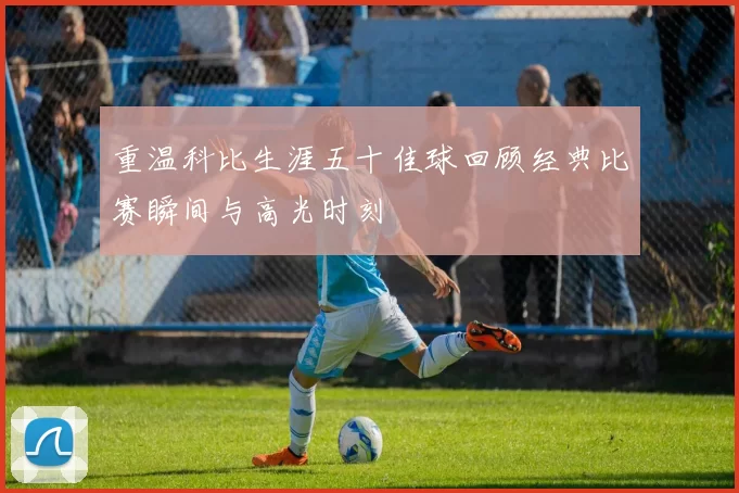 重温科比生涯五十佳球回顾经典比赛瞬间与高光时刻