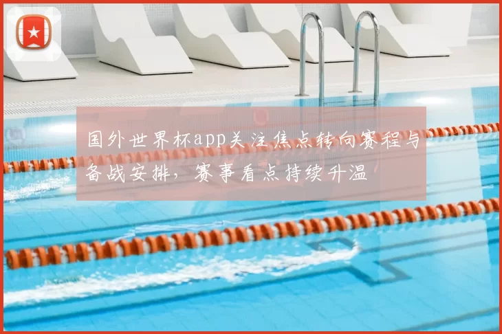 国外世界杯app关注焦点转向赛程与备战安排,赛事看点持续升温