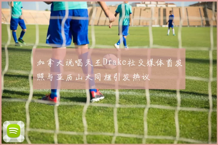 加拿大说唱天王Drake社交媒体首发照与亚历山大同框引发热议