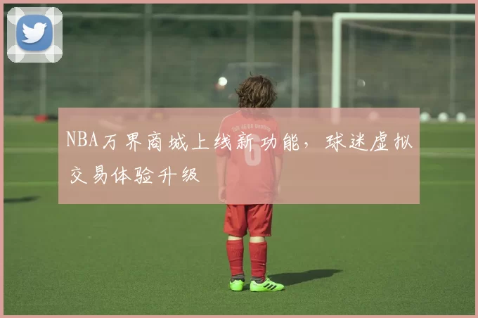 NBA万界商城上线新功能,球迷虚拟交易体验升级