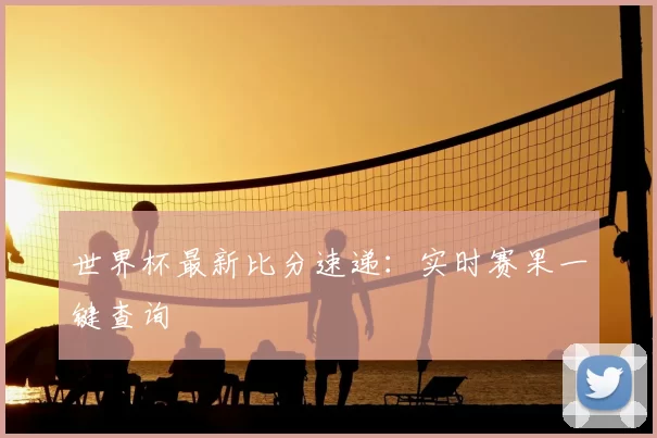 世界杯最新比分速递：实时赛果一键查询