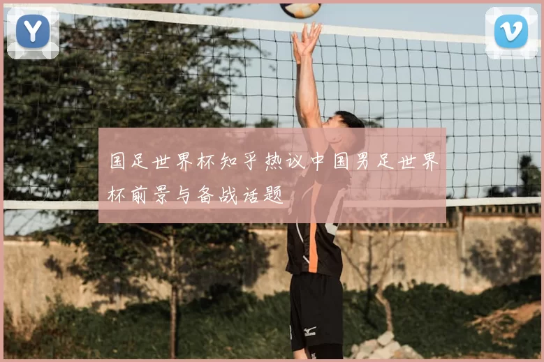 国足世界杯知乎热议中国男足世界杯前景与备战话题