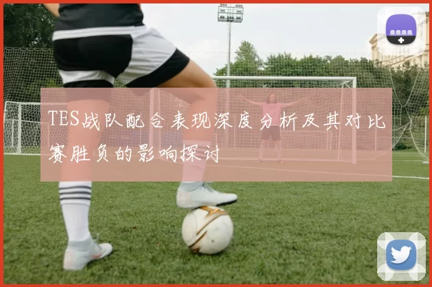 TES战队配合表现深度分析及其对比赛胜负的影响探讨