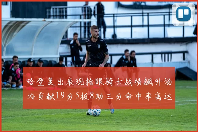 哈登复出表现抢眼骑士战绩飙升场均贡献19分5板8助三分命中率高达50