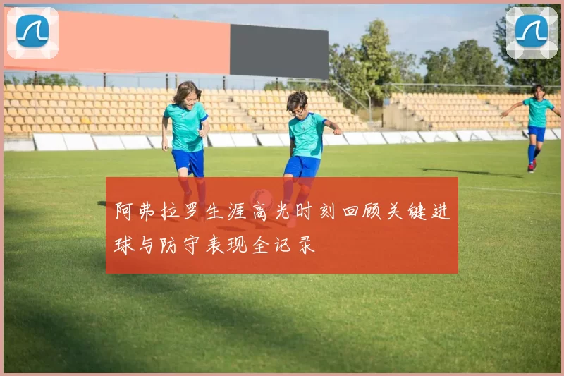 阿弗拉罗生涯高光时刻回顾关键进球与防守表现全记录