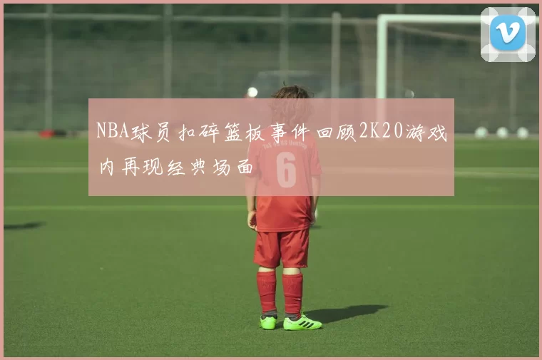 NBA球员扣碎篮板事件回顾2K20游戏内再现经典场面