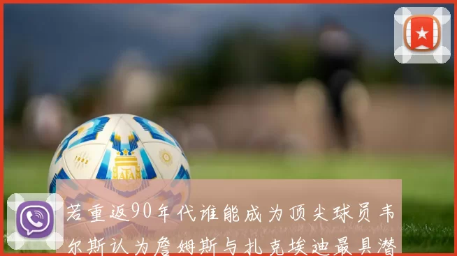 若重返90年代谁能成为顶尖球员韦尔斯认为詹姆斯与扎克埃迪最具潜力