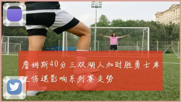 詹姆斯40分三双湖人加时胜勇士库里伤退影响系列赛走势