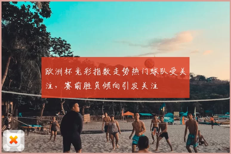 欧洲杯竞彩指数走势热门球队受关注,赛前胜负倾向引发关注