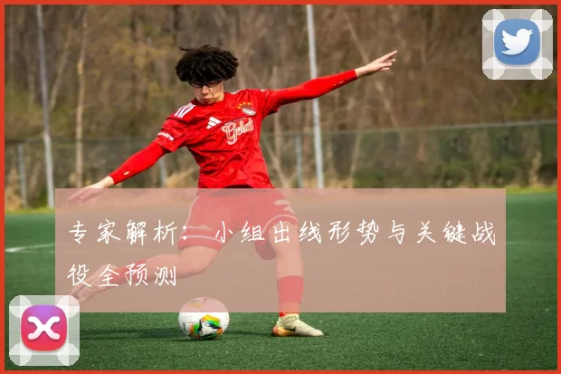专家解析:小组出线形势与关键战役全预测