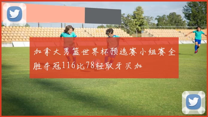 加拿大男篮世界杯预选赛小组赛全胜夺冠116比78轻取牙买加
