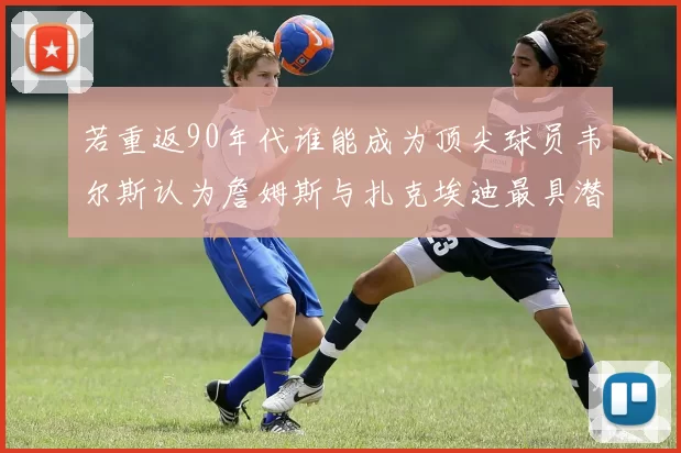 若重返90年代谁能成为顶尖球员韦尔斯认为詹姆斯与扎克埃迪最具潜力