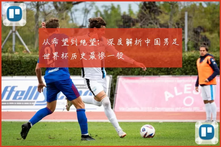 从希望到绝望:深度解析中国男足世界杯历史最惨一役