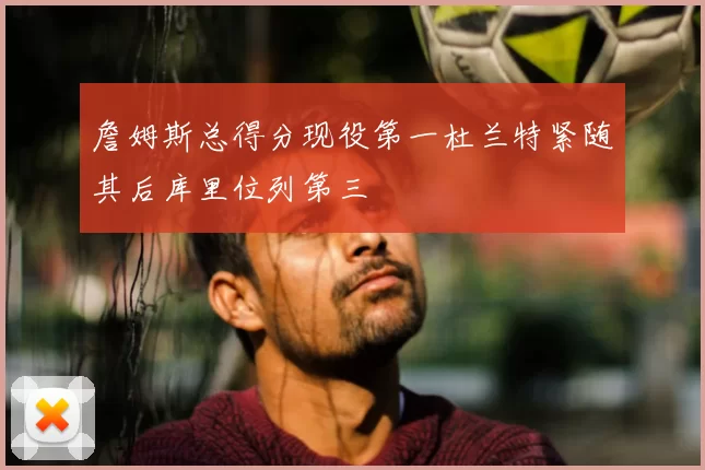 詹姆斯总得分现役第一杜兰特紧随其后库里位列第三