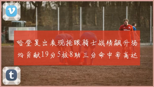 哈登复出表现抢眼骑士战绩飙升场均贡献19分5板8助三分命中率高达50
