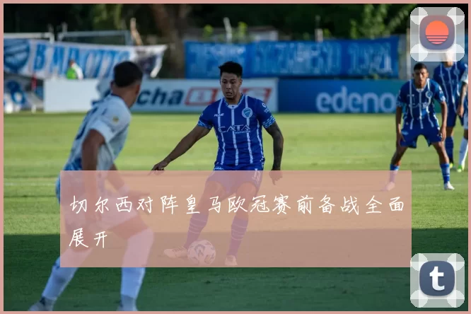 切尔西对阵皇马欧冠赛前备战全面展开