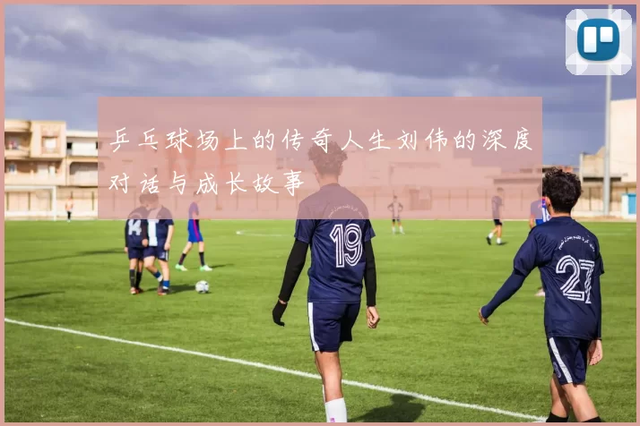 乒乓球场上的传奇人生刘伟的深度对话与成长故事