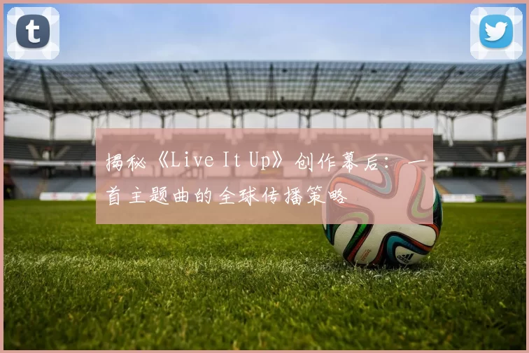 揭秘《Live It Up》创作幕后:一首主题曲的全球传播策略