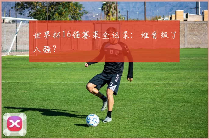 世界杯16强赛果全记录:谁晋级了八强?