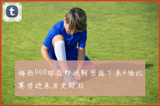 梅西900球在即迈阿密接下来4场比赛将迎来历史时刻