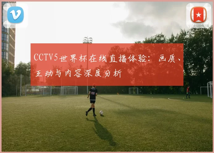 CCTV5世界杯在线直播体验:画质、互动与内容深度分析