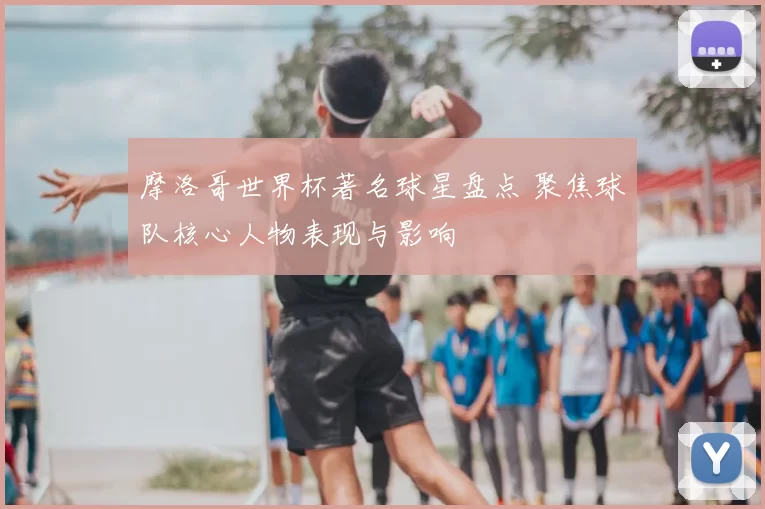 摩洛哥世界杯著名球星盘点 聚焦球队核心人物表现与影响