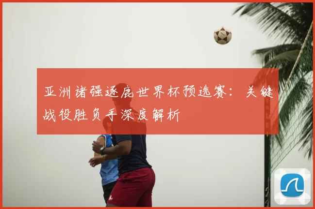 亚洲诸强逐鹿世界杯预选赛:关键战役胜负手深度解析