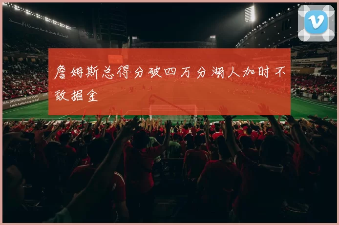 詹姆斯总得分破四万分湖人加时不敌掘金