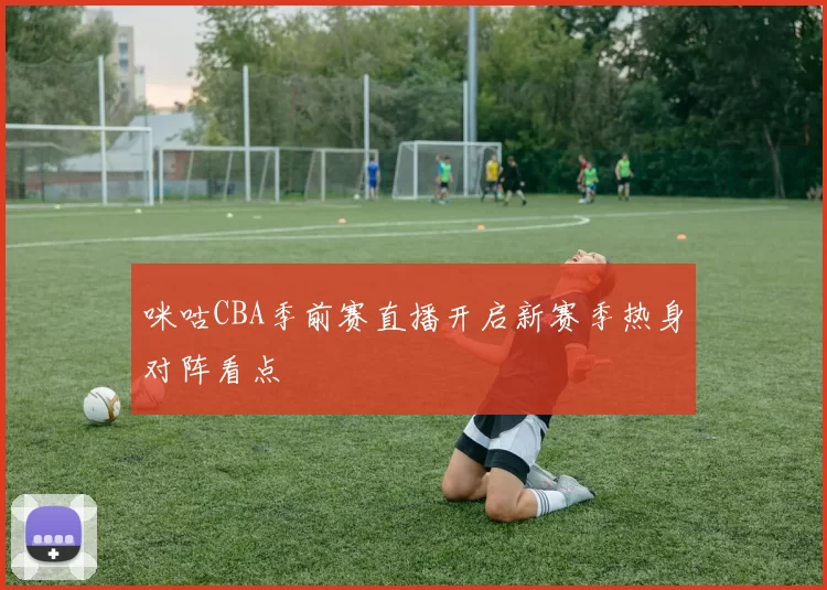 咪咕CBA季前赛直播开启新赛季热身对阵看点
