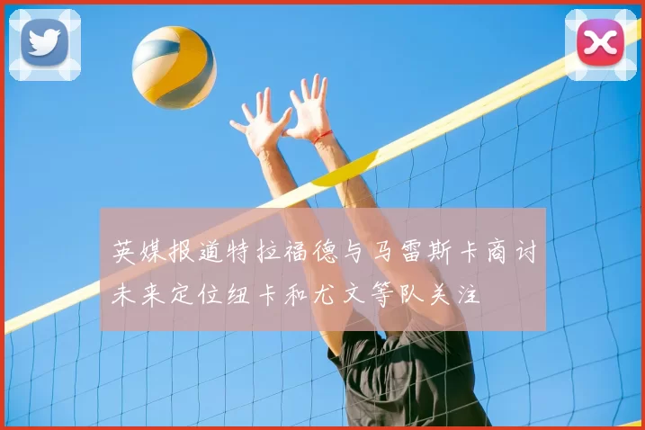 英媒报道特拉福德与马雷斯卡商讨未来定位纽卡和尤文等队关注