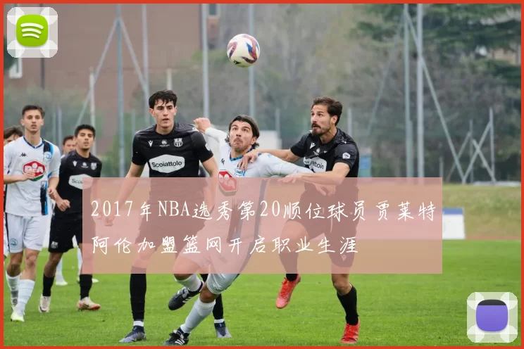 2017年NBA选秀第20顺位球员贾莱特阿伦加盟篮网开启职业生涯