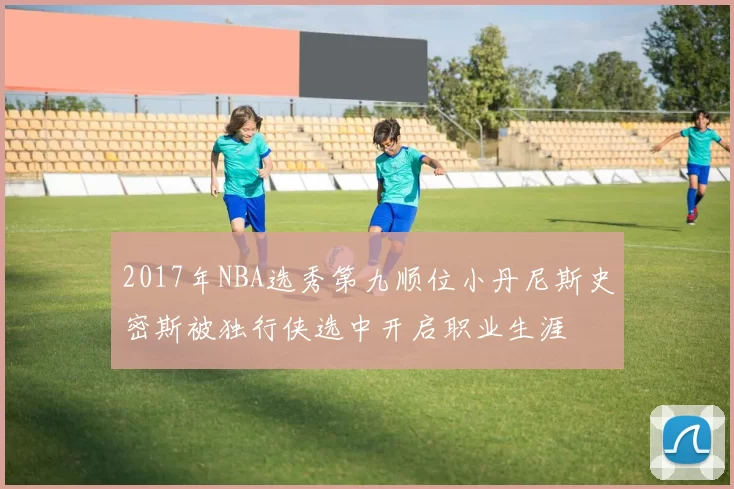 2017年NBA选秀第九顺位小丹尼斯史密斯被独行侠选中开启职业生涯