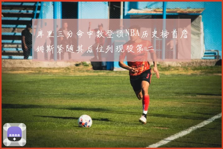 库里三分命中数登顶NBA历史榜首詹姆斯紧随其后位列现役第二