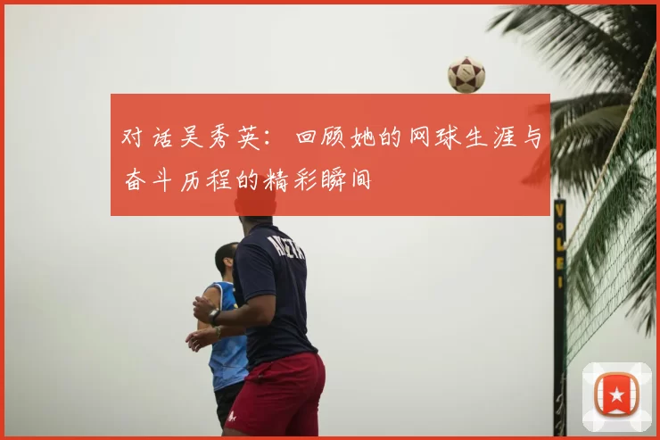 对话吴秀英:回顾她的网球生涯与奋斗历程的精彩瞬间