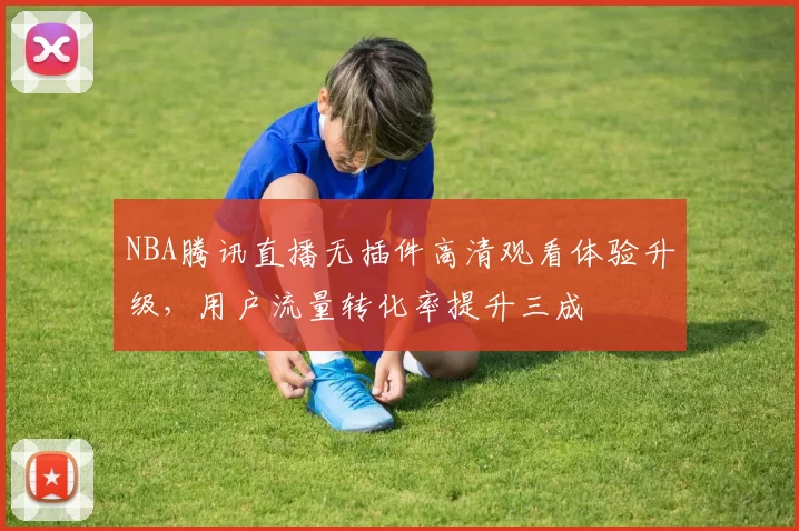 NBA腾讯直播无插件高清观看体验升级,用户流量转化率提升三成