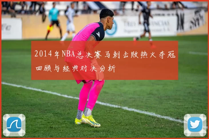 2014年NBA总决赛马刺击败热火夺冠回顾与经典对决分析