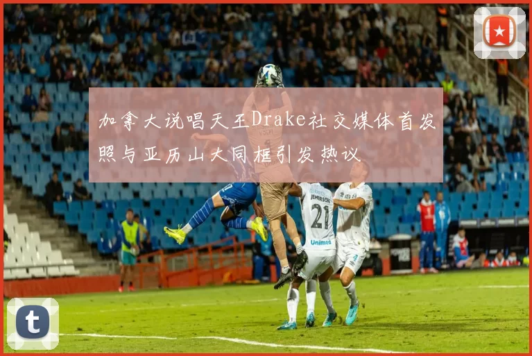 加拿大说唱天王Drake社交媒体首发照与亚历山大同框引发热议
