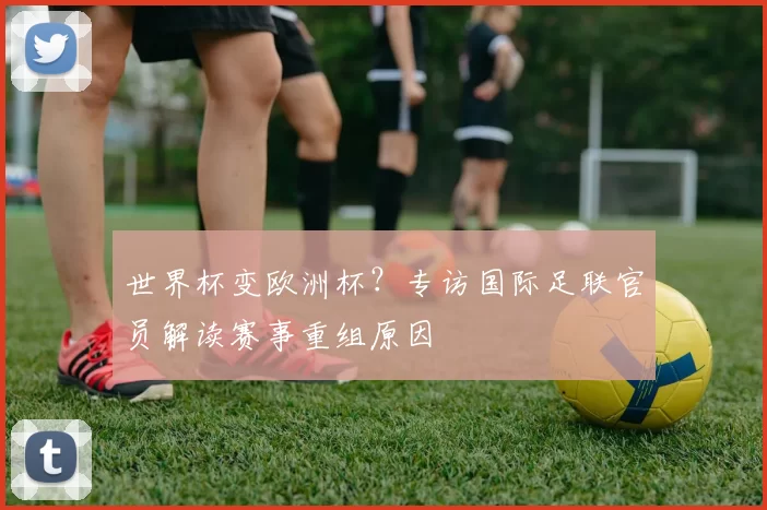 世界杯变欧洲杯?专访国际足联官员解读赛事重组原因