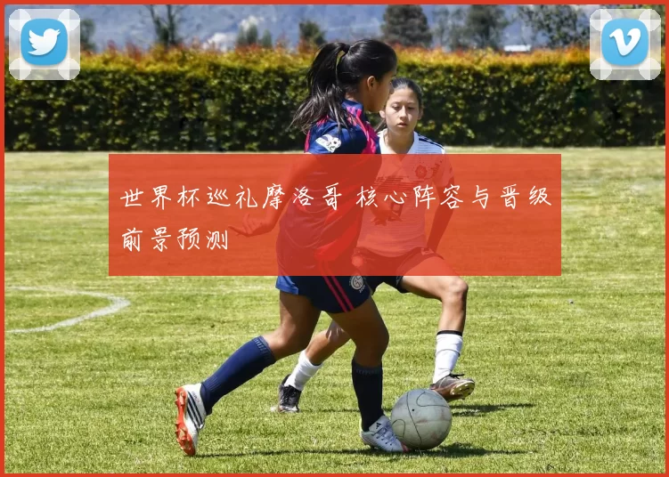 世界杯巡礼摩洛哥 核心阵容与晋级前景预测