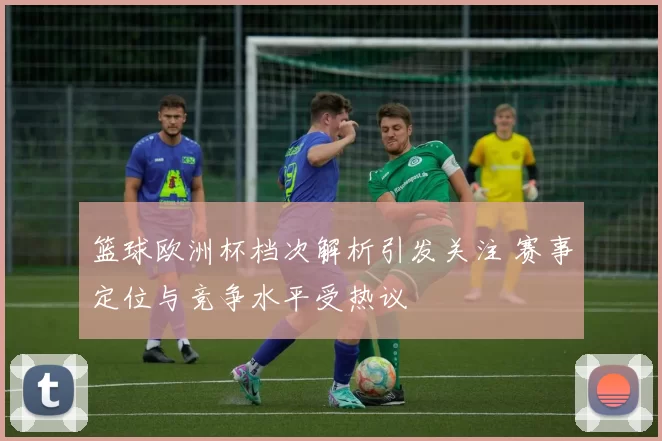 篮球欧洲杯档次解析引发关注 赛事定位与竞争水平受热议